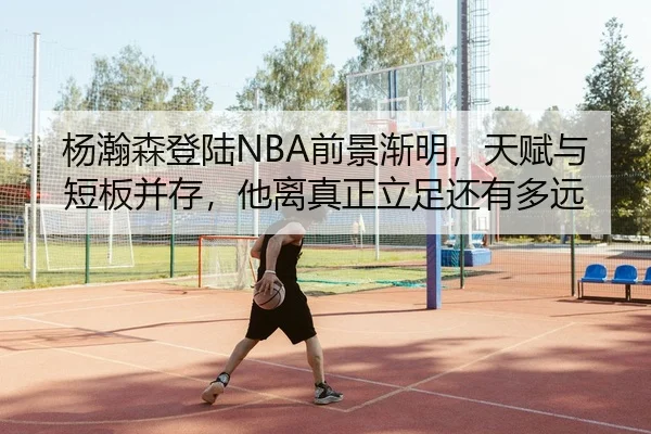 杨瀚森登陆NBA前景渐明，天赋与短板并存，他离真正立足还有多远
